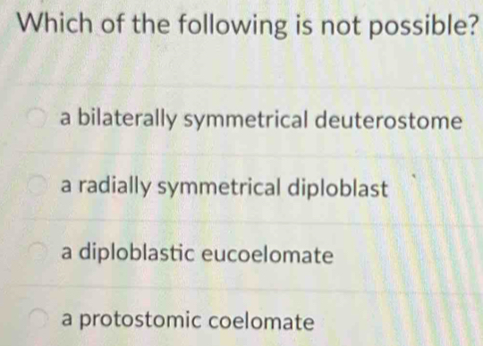 Which of the following is not possible?
a bilaterally symmetrical deuterostome
a radially symmetrical diploblast
a diploblastic eucoelomate
a protostomic coelomate