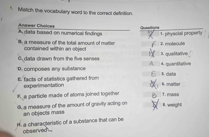 Match the vocabulary word to the correct definition. 
Answer Choices 
Questions 
A data based on numerical findings 1. physcial property 
B. a measure of the total amount of matter 2. molecule 
contained within an object 
3. qualitative 
c. data drawn from the five senses 
4. quantitative 
D. composes any substance 
5. data 
E. facts of statistics gathered from 
experimentation 6. matter 
F. a particle made of atoms joined together 7. mass 
G. a measure of the amount of gravity acting on J 8. weight 
an objects mass 
H. a characteristic of a substance that can be 
observed