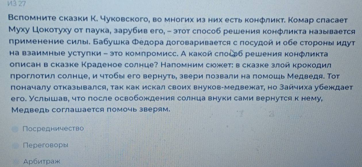 13 27
Вспомните сказки К. чуковского, во многих из них есть конфликт. Комар сласает
Муху Цокотуху от паука, зарубив его, - этот слособ решения конфликта называется
применение силы. Бабушка Φедора договаривается с лосудой и обе стороньидут
на взаимные устуπки - это комπромисс. А какой сπосерб решения конфликта
описан в сказке Краденое солнце? Наломним сюжет: в сказке злой крокодил
проглотил солнце, и чтобы его вернуть, звери πозвали на помошь Медведя. Тот
поначалу отказывался, так как искал своих внуков-медвежат, но Зайчиха убеждает
его. Услыιшав, что после освобождения солнца внуки сами вернутся к нему,
Медведь соглашается помочь зверям.
Посредничество
Переговоры
Αрбитраж