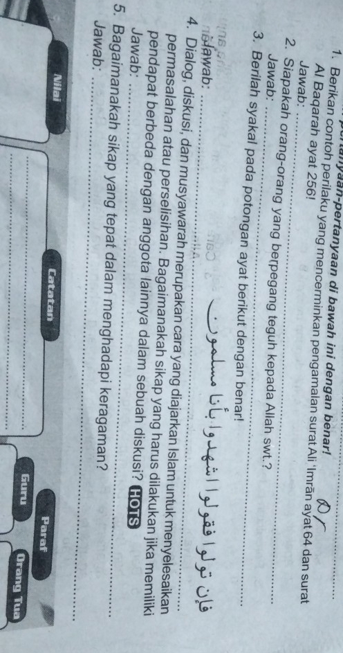 lanyaan-pertanyaan di bawah ini dengan benar! 
1. Berikan contoh perilaku yang mencerminkan pengamalan surat Ali ‘Imrān ayat 64 dan surat 
Al Baqarah ayat 256! 
Jawab: 
_ 
2. Siapakah orang-orang yang berpegang teguh kepada Allah swt.? 
Jawab:_ 
3. Berilah syakal pada potongan ayat berikut dengan benar! 
Jawab:_ 
_ 
4. Dialog, diskusi, dan musyawarah merupakan cara yang diajarkan Islam untuk menyelesaikan 
permasalahan atau perselisihan. Bagaimanakah sikap yang harus dilakukan jika memiliki 
pendapat berbeda dengan anggota lainnya dalam sebuah diskusi? HoTs 
Jawab:_ 
5. Bagaimanakah sikap yang tepat dalam menghadapi keragaman? 
Jawab:_ 
Nilai Catatan Paraf 
_ 
_ 
Guru Orang Tua