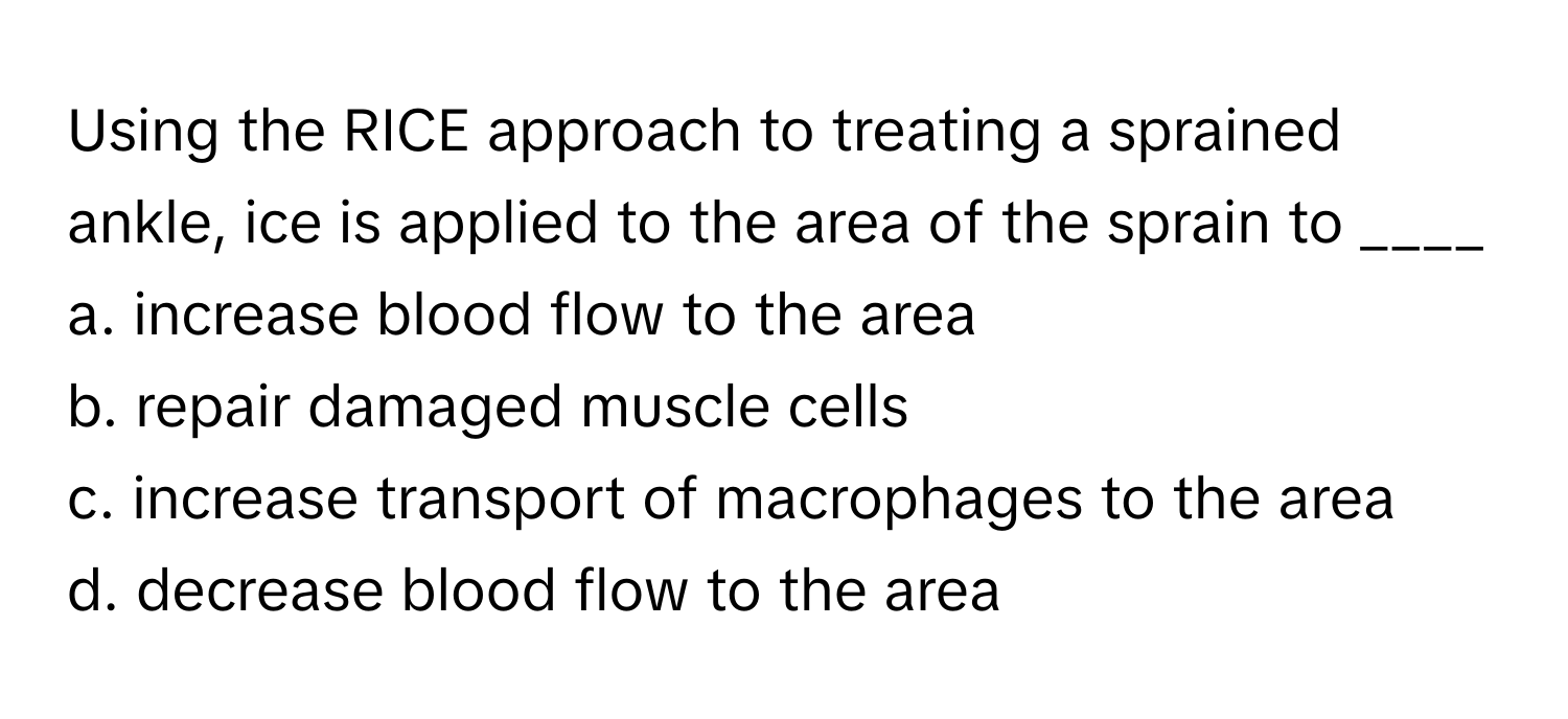 Using the RICE approach to treating a sprained ankle, ice is applied to the area of the sprain to ____ 

a. increase blood flow to the area
b. repair damaged muscle cells
c. increase transport of macrophages to the area
d. decrease blood flow to the area