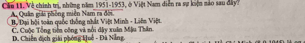 Về chính trị, những năm 1951-1953, ở Việt Nam diễn ra sự kiện nào sau đây?
A. Quân giải phóng miền Nam ra đời.
B, Đại hội toàn quốc thống nhất Việt Minh - Liên Việt.
C. Cuộc Tổng tiến công và nổi dậy xuân Mậu Thân.
D. Chiến dịch giải phóng Huế - Đà Nẵng.
0 1045) là