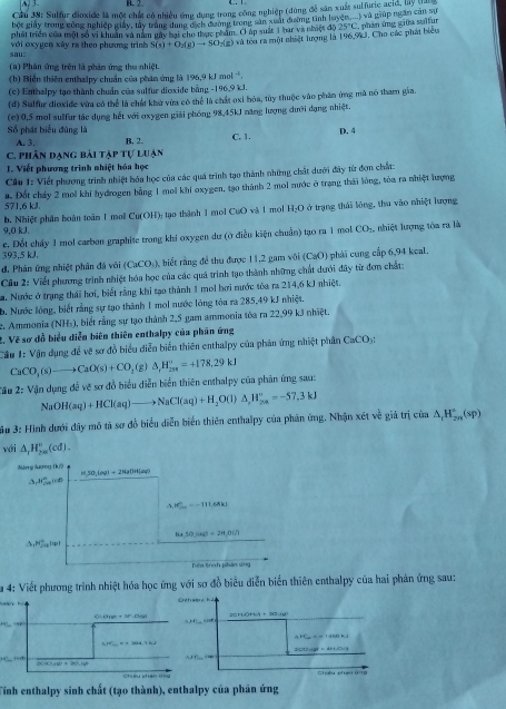 A. 3 B. 2
Cầu 38: Sulfur dioxide là một chất có nhiều ứng dụng trong công nghiệp (dùng đễ sân xuất sulfuric acid, là) qa 
bột giảy trong công nghiệp giảy, tây trang dung cịch đương trong sản xuất đường tinh luyện
phát triển của một số vi khuẩn và năm mày bại cho thực phẩm. O áp suất 3 bar và nhiệt độ 25°C 2  phân ứng giữa sulfur 1* 2 1 giúp ngân cản sự
sou:  với exygen xây ra theo phương trình S(s)+O_2(g)to SO_2(g) và tou ra một nhiệt lượng là 196.9k3, Cho các phát biểu
(a) Phân ứng trên là phân ứng thu nhiệt.
(b) Biển thiên enthalpy chuẩn của phân ứng là 196.9kJmol^(-1).
(c) Enthalpy tạo thành chuẩn của sulfur dioxide bằng -196,9 kJ.
(d) Sulfur dioxide vừa có thể là chất khu vừa có thể là chất oxi hỏa, tùy thuộc vào phân ứng mã nó tham gia.
(c) 0,5 mol sulfur tác dụng hết với oxygen giải phóng 98,45kJ năng lượng dưới dạng nhiệt.
Số phát biểu đùng là C, 1. D. 4
A. 3. B, 2.
C. phân đạng bài tập tự luạn
T. Viết phượng trình nhiệt hóa học
Cầu 1: Viết phương trình nhiệt hóa học của các quá trình tạo thành những chất dưới đây từ đơn chất:
571,6 kJ. a. Đốt cháy 2 mol khi hydrogen bằng 1 mol khi oxygen, tạo thành 2 moi nước ở trạng thái lóng, tòa ra nhiệt lượng
b. Nhiệt phâm hoàn toàm 1 mol CuOI I tạo thành 1 mol CuO và 1 mol H_2O ở trụng thái lóng, thu vào nhiệt lượng
9,0 kJ. CO_2, , nhiệt lượng tòa ra là
393,5 kJ c. Đốt chấy 1 mol carbon graphite trong khi oxygen dư (ở điều kiện chuẩn) tạo ra 1 mol
đ. Phản ứng nhiệt phân đá với (CaCO_3) , biết rằng để thu được 11,2 gam vôi (CaO) phải cung cấp 6,94 keal.
Câu 2: Viết phương trình nhiệt hóa học của các quá trình tạo thành những chất dưới đây từ đơn chất:
a. Nước ở trạng thái hơi, biết rằng khi tạo thành 1 mol bơi nước tóa ra 214,6 kJ nhiệt.
b, Nước lồng, biết rằng sự tạo thành 1 mol nước lóng tòa ra 285,49 kJ nhiệt.
2. Ammonia (NH_3) , biết rằng sự tạo thành 2,5 gam ammonia tòa ra 22,99 kJ nhiệt.
2. Vẽ sơ đồ biểu diễn biên thiên enthalpy của phân ứng
Câu 1: Vận dụng để vẽ sơ đồ biểu diễn biến thiên enthalpy của phản ứng nhiệt phân CaCO_3:
CaCO_3(s)to CaO(s)+CO_2(g)△ ,H_(201)°=+178.29kJ
2: Vận dụng đề vẽ sơ đồ biểu diễn biển thiên enthalpy của phản ứng sau:
3# 3: Hình dưới đây mô tả sơ đồ biểu diễn biển thiên enthalpy của phân ứng. Nhận xét về giả trị NaOH(aq)+HCl(aq)to NaCl(aq)+H_2O(l)△ _rH_(2a)^o=-57.3kJ cin△ _tH_(2n)°(sp)
với △ _rH_(2n)^o(cd).
Măng lượng (ư?
2+2HaOHsl
H50,|m|+2
△ _1H_(20)°(cd)
△ JS_20=-111,68kJ
84,30,(aq)=24,0(2)
△ _1mu ]^circ _a_n+1
Tiên tìrính phán ung
Sa 4: Viết phương trình nhiệt hóa học ứng với sơ đồ biểu diễn biển thiên enthalpy của hai phản ứng sau:
2HOH · 3O·(
iod       
Cohy phn d  = 
Tinh enthalpy sinh chất (tạo thành), enthalpy của phân ứng