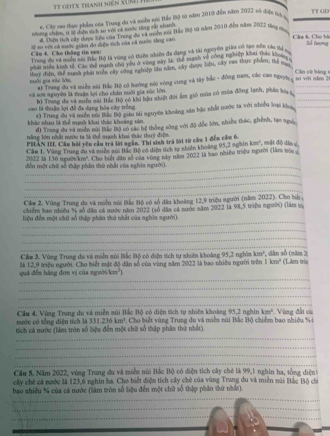 TT GD
c. Cây rau thực phẩm của Trung du và miền núi Bắc Bộ từ năm 2010 đến năm 2022 có điện tích ư
nhưng chậm, tí lệ điện tích so với cả nước tăng rất nhanh.
d. Diện tích cây được liệu của Trung du và miền núi Bắc Bộ từ năm 2010 đến năm 2022 tăng nhưc
lệ so với cả nước giảm do diện tích của cả nước tăng cao.
Câu 6. Cho bả
Số lượng
Câu 4. Cho thông tin sau:
Trung đu và miền núi Bắc Bộ là vùng có thiên nhiên đa dạng và tài nguyên giàu có tạo nên các thể m
phát triển kinh tể. Các thể mạnh chủ yếu ở vùng này là: thể mạnh về công nghiệp khai thác khoáng 
thuỷ điện, thể mạnh phát triển cây công nghiệp lâu năm, cây được liệu, cây rau thực phẩm; thể ma
Căn cử bảng s
nuôi gia súc lớn. so với năm 20
a) Trung du và miền núi Bắc Bộ có hướng núi vòng cung và tây bắc - đông nam, các cao nguyên 4_
và sơn nguyên là thuận lợi cho chăn nuôi gia súc lớn.
b) Trung du và miền núi Bắc Bộ có khí hậu nhiệt đới ẩm gió mùa có mùa đông lạnh, phần hóa &__
cao là thuận lợi để đa dạng hóa cây trồng.
c) Trung du và miền núi Bắc Bộ giàu tài nguyên khoáng sản bậc nhất nước ta với nhiều loại khoá_
khác nhau là thể mạnh khai thác khoáng sản.
d) Trung du và miền núi Bắc Bộ có các hệ thống sông với độ đốc lớn, nhiều thác, ghềnh, tạo nguồn
năng lớn nhất nước ta là thể mạnh khai thác thuỷ điện.
PHÀN III. Câu hỏi yêu cầu trả lời ngân. Thí sinh trả lời từ câu 1 đến câu 6.
Câu 1. Vùng Trung du và miên núi Bắc Bộ có diện tích tự nhiên khoảng 95,2 nghìn km^2 , mật độ dân số
2022 là 136 người/km². Cho biết dân số của vùng này năm 2022 là bao nhiêu triệu người (làm tròn số
_đến một chữ số thập phân thứ nhất của nghìn người).
_
_
_
_
Câu 2. Vùng Trung du và miền núi Bắc Bộ có số dân khoảng 12,9 triệu người (năm 2022). Cho biết
chiếm bao nhiều % số dân cá nước năm 2022 (số dân cả nước năm 2022 là 98,5 triệu người) (làm trừ
_
liệu đến một chữ số thập phân thứ nhất của nghìn người).
_
_
_
Cầu 3. Vùng Trung du và miền núi Bắc Bộ có diện tích tự nhiên khoảng 95,2 nghìn km^2 *, dân số (năm 20
là 12,9 triệu người. Cho biết mật độ dân số của vùng năm 2022 là bao nhiêu người trên 1km^2 (Làm tròn
_
quả đến hàng đơn vị của người. /km^2).
_
_
__
Câu 4. Vùng Trung du và miền núi Bắc Bộ có diện tích tự nhiên khoảng 95,2 nghìn km^2. Vùng đất củ
nước có tổng diện tích là 331.236km^2. Cho biết vùng Trung du và miền núi Bắc Bộ chiếm bao nhiêu % ở
_
tích cả nước (làm tròn số liệu đến một chữ số thập phân thứ nhất).
_
_
_
Cầu 5. Năm 2022, vùng Trung du và miền núi Bắc Bộ có diện tích cây chè là 99,1 nghìn ha, tổng diệnt
cây chè cả nước là 123,6 nghìn ha. Cho biết diện tích cây chè của vùng Trung du và miền núi Bắc Bộ chỉ
_
bao nhiêu % của cả nước (làm tròn số liệu đến một chữ số thập phân thứ nhất).
_
_
_
_
_