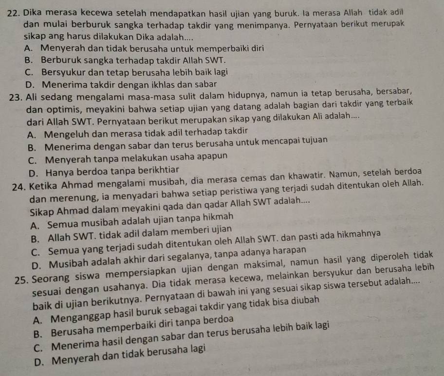 Dika merasa kecewa setelah mendapatkan hasil ujian yang buruk. Ia merasa Allah tidak adil
dan mulai berburuk sangka terhadap takdir yang menimpanya. Pernyataan berikut merupak
sikap ang harus dilakukan Dika adalah....
A. Menyerah dan tidak berusaha untuk memperbaiki diri
B. Berburuk sangka terhadap takdir Allah SWT.
C. Bersyukur dan tetap berusaha lebih baik lagi
D. Menerima takdir dengan ikhlas dan sabar
23. Ali sedang mengalami masa-masa sulit dalam hidupnya, namun ia tetap berusaha, bersabar,
dan optimis, meyakini bahwa setiap ujian yang datang adalah bagian dari takdir yang terbaik
dari Allah SWT. Pernyataan berikut merupakan sikap yang dilakukan Ali adalah....
A. Mengeluh dan merasa tidak adil terhadap takdir
B. Menerima dengan sabar dan terus berusaha untuk mencapai tujuan
C. Menyerah tanpa melakukan usaha apapun
D. Hanya berdoa tanpa berikhtiar
24. Ketika Ahmad mengalami musibah, dia merasa cemas dan khawatir. Namun, setelah berdoa
dan merenung, ia menyadari bahwa setiap peristiwa yang terjadi sudah ditentukan oleh Allah.
Sikap Ahmad dalam meyakini qada dan qadar Allah SWT adalah....
A. Semua musibah adalah ujian tanpa hikmah
B. Allah SWT. tidak adil dalam memberi ujian
C. Semua yang terjadi sudah ditentukan oleh Allah SWT. dan pasti ada hikmahnya
D. Musibah adalah akhir dari segalanya, tanpa adanya harapan
25. Seorang siswa mempersiapkan ujian dengan maksimal, namun hasil yang diperoleh tidak
sesuai dengan usahanya. Dia tidak merasa kecewa, melainkan bersyukur dan berusaha lebih
baik di ujian berikutnya. Pernyataan di bawah ini yang sesuai sikap siswa tersebut adalah....
A. Menganggap hasil buruk sebagai takdir yang tidak bisa diubah
B. Berusaha memperbaiki diri tanpa berdoa
C. Menerima hasil dengan sabar dan terus berusaha lebih baik lagi
D. Menyerah dan tidak berusaha lagi