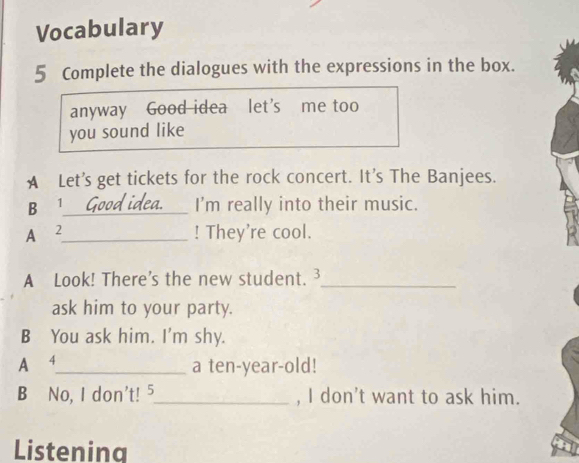 Vocabulary 
5 Complete the dialogues with the expressions in the box. 
anyway Good idea let’s me too 
you sound like 
A Let's get tickets for the rock concert. It's The Banjees. 
B 1 _ I'm really into their music. 
A 2 _ ! They're cool. 
A Look! There's the new student. 3_ 
ask him to your party. 
B You ask him. I'm shy. 
A 4 _ a ten-year-old! 
B No, I don't! 5_ , I don't want to ask him. 
Listenina