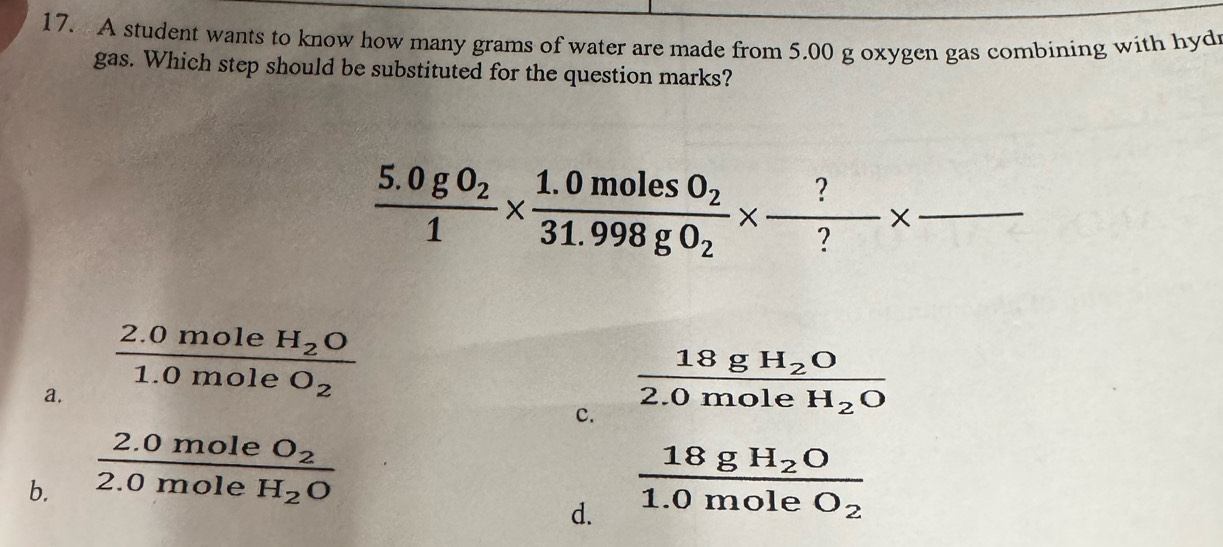 A student wants to know how many grams of water are made from 5.00 g oxygen gas combining with hyd
gas. Which step should be substituted for the question marks?
frac 5.0gO_21* frac 1.0molesO_231.998gO_2*  ?/? * frac 
a. frac 2.0moleH_2O1.0moleO_2
c. frac 18gH_2O2.0moleH_2O
b. frac 2.0moleO_22.0moleH_2O frac 18gH_2O1.0moleO_2
d.