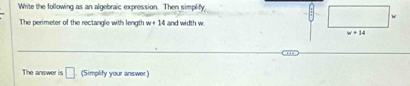 Write the following as an algebraic expression. Then simplify.
The perimeter of the rectangle with length w+14 and width w.
The answer is □. (Simplify your answer.)