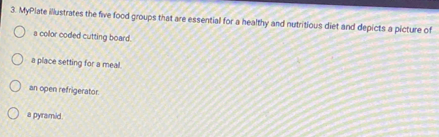 MyPlate illustrates the five food groups that are essential for a healthy and nutritious diet and depicts a picture of 
a color coded cutting board. 
a place setting for a meal. 
an open refrigerator. 
a pyramid.