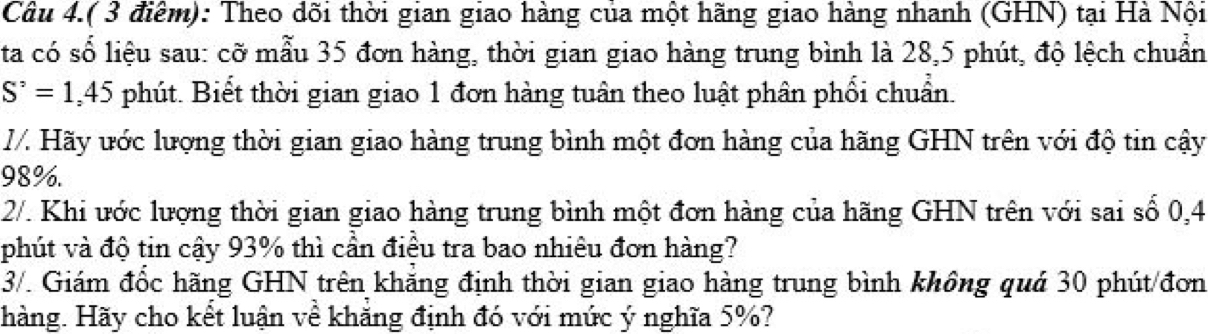 Câu 4.( 3 điểm): Theo dõi thời gian giao hàng của một hãng giao hàng nhanh (GHN) tại Hà Nội 
ta có số liệu sau: cỡ mẫu 35 đơn hàng, thời gian giao hàng trung bình là 28, 5 phút, độ lệch chuẩn
S^(^,)=1,45 phút. Biết thời gian giao 1 đơn hàng tuân theo luật phân phối chuẩn. 
I/. Hãy ước lượng thời gian giao hàng trung bình một đơn hàng của hãng GHN trên với độ tin cậy
98%. 
2/. Khi ước lượng thời gian giao hàng trung bình một đơn hàng của hãng GHN trên với sai số 0,4
phút và độ tin cậy 93% thì cần điều tra bao nhiêu đơn hàng? 
3/. Giám đốc hãng GHN trên khắng định thời gian giao hàng trung bình không quá 30 phút/đơn 
hàng. Hãy cho kết luận về khẳng định đó với mức ý nghĩa 5%?