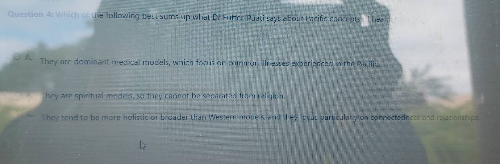 Which of the following best sums up what Dr Futter-Puati says about Pacific concepts of healt
A. They are dominant medical models, which focus on common illnesses experienced in the Pacific.
B. They are spiritual models, so they cannot be separated from religion.
C. They tend to be more holistic or broader than Western models, and they focus particularly on connectedness and relationships.