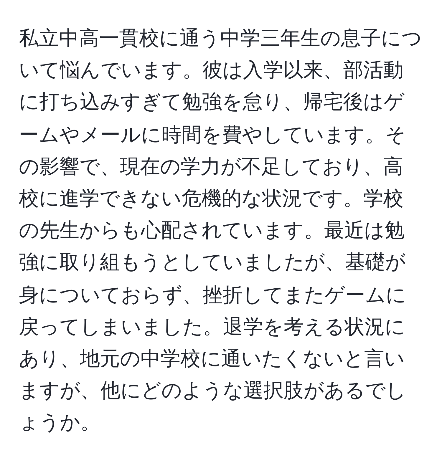 私立中高一貫校に通う中学三年生の息子について悩んでいます。彼は入学以来、部活動に打ち込みすぎて勉強を怠り、帰宅後はゲームやメールに時間を費やしています。その影響で、現在の学力が不足しており、高校に進学できない危機的な状況です。学校の先生からも心配されています。最近は勉強に取り組もうとしていましたが、基礎が身についておらず、挫折してまたゲームに戻ってしまいました。退学を考える状況にあり、地元の中学校に通いたくないと言いますが、他にどのような選択肢があるでしょうか。