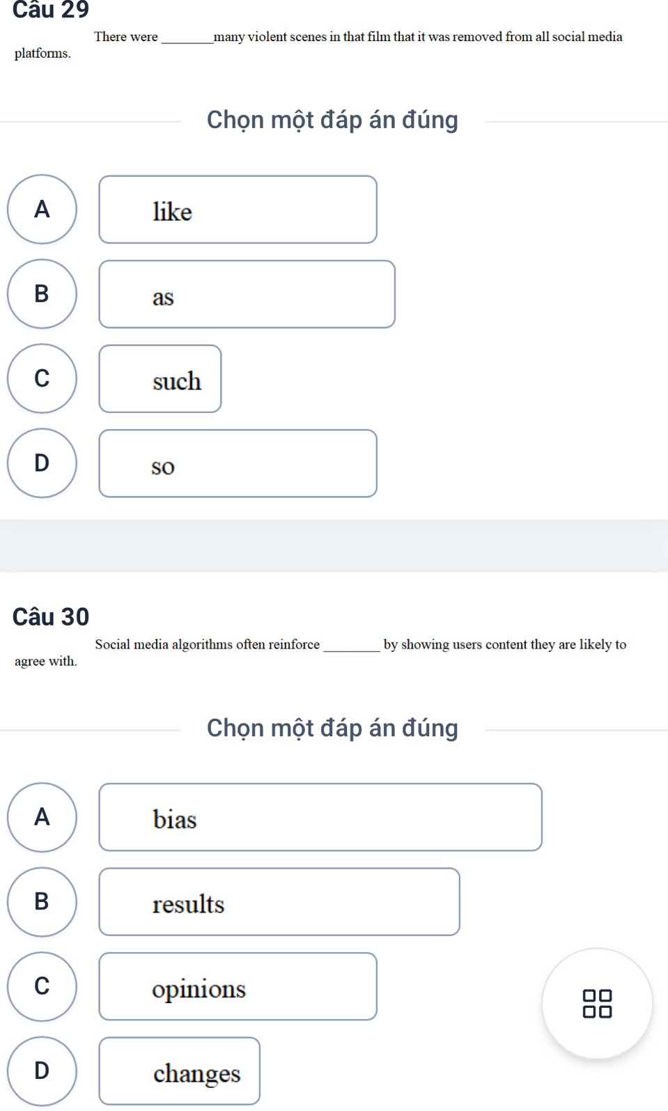 There were many violent scenes in that film that it was removed from all social media
platforms.
Chọn một đáp án đúng
A like
B
as
C such
D
so
Câu 30
Social media algorithms often reinforce _by showing users content they are likely to
agree with.
Chọn một đáp án đúng
A bias
B results
C opinions
D changes