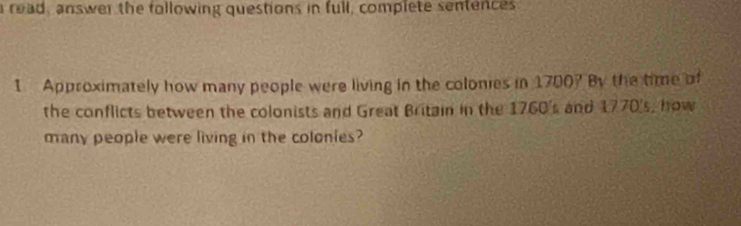 read, answer the following questions in full, complete sentences 
1 Approximately how many people were living in the colonies in 1700? By the time of 
the conflicts between the colonists and Great Britain in the 1760's and 1770's, how 
many people were living in the colonies?