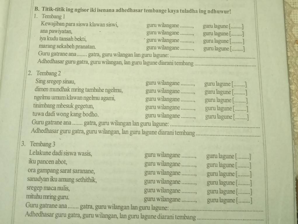 Titik-titik ing ngisor iki isenana adhedhasar tembange kaya tuladha ing ndhuwur!
1. Tembang 1
Kewajiban para siswa klawan siswi, guru wilangane_ guru lagune [........]
ana pawiyatan, guru wilangane _guru lagune [........]
iya kudu tansah bekti, guru wilangane _guru lagune [........]
marang sekabeh pranatan. guru wilangane_ guru lagune [........]
Guru gatrane ana ....... gatra, guru wilangan lan guru lagune:_
Adhedhasar guru gatra, guru wilangan, lan guru lagune diarani tembang_
2. Tembang 2
Sing sregep sinau, guru wilangane _guru lagune [........]
dimen mundhak mring tambahe ngelmu, guru wilangane _guru lagune [........]
ngelmu umum klawan ngelmu agami, guru wilangane _guru lagune [._ .......]
tinimbang mbesuk gegetun, guru wilangane _guru lagune [........]
tuwa dadi wong kang bodho. guru wilangane _guru lagune [........]
Guru gatrane ana ....... gatra, guru wilangan lan guru lagune:_
Adhedhasar guru gatra, guru wilangan, lan guru lagune diarani tembang_
3. Tembang 3
Lelakune dadi siswa wasis, guru wilangane _guru lagune [. .......]
iku pancen abot, guru wilangane _guru lagune [. ........]
ora gampang sarat saranane, guru wilangane _., guru lagune [..... ...]
sanadyan iku amung sethithik, guru wilangane_ ., guru lagune [._  ...]
sregep maca nulis, guru wilangane _., guru lagune [.   _..
mituhu mring guru. guru wilangane _., guru lagune [._
Guru gatrane ana ....... gatra, guru wilangan lan guru lagune:_
Adhedhasar guru gatra, guru wilangan, lan guru lagune diarani tembang_