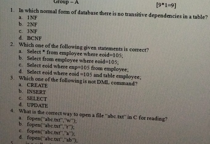 Group - A
[9*1=9]
1. In which normal form of database there is no transitive dependencies in a table?
a. 1NF
b. 2NF
c. 3NF
d. BCNF
2. Which one of the following given statements is correct?
a. Select * from employee where eoid =105 1
b. Select from employee where eoid =105;
c. Select eoid where enp =105 from employee;
d. Select eoid where eoid =105 and table employee;
3. Which one of the following is not DML command?
a. CREATE
b. INSERT
c. SELECT
d. UPDATE
4. What is the correct way to open a file “ abc.txt ” in C for reading?
a. fopen(“ abc.txt ”,”w”);
b.fopen(“abc.txt”,”r”);
c. fopen(“ abc.txt”,”a”);
d. fopen(“ abc.txt ”,” ab ”);
5