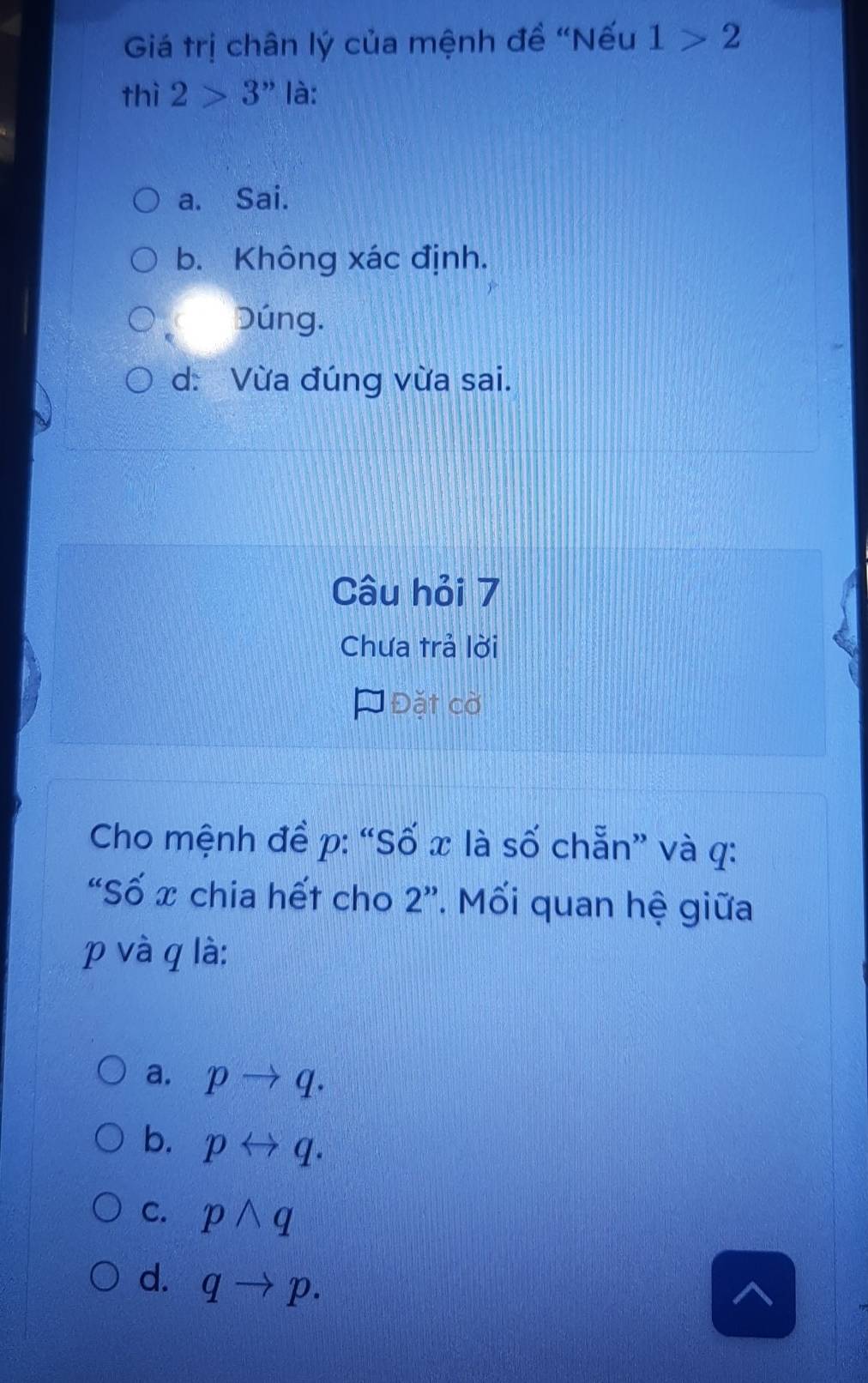 Giá trị chân lý của mệnh đề “Nếu 1>2
thì 2>3 " là:
a. Sai.
b. Không xác định.
Dúng.
d: Vừa đúng vừa sai.
Câu hỏi 7
Chưa trả lời
Đặt cờ
Cho mệnh đề p : “Số x là số chẵn” và q :
“Số x chia hết cho 2 ”. Mối quan hệ giữa
p và q là:
a. pto q.
b. prightarrow q.
C. pwedge q
d. qto p.