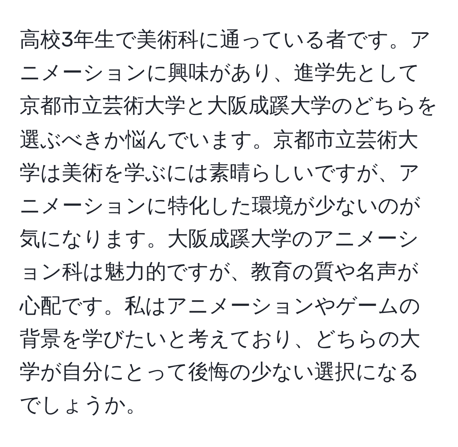 高校3年生で美術科に通っている者です。アニメーションに興味があり、進学先として京都市立芸術大学と大阪成蹊大学のどちらを選ぶべきか悩んでいます。京都市立芸術大学は美術を学ぶには素晴らしいですが、アニメーションに特化した環境が少ないのが気になります。大阪成蹊大学のアニメーション科は魅力的ですが、教育の質や名声が心配です。私はアニメーションやゲームの背景を学びたいと考えており、どちらの大学が自分にとって後悔の少ない選択になるでしょうか。