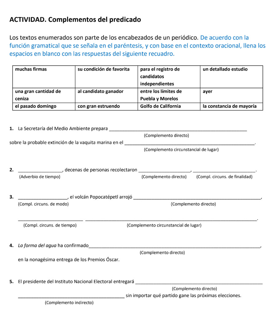 ACTIVIDAD. Complementos del predicado 
Los textos enumerados son parte de los encabezados de un periódico. De acuerdo con la 
función gramatical que se señala en el paréntesis, y con base en el contexto oracional, llena los 
espacios en blanco con las respuestas del siguiente recuadro. 
1. La Secretaría del Medio Ambiente prepara_ 
(Complemento directo) 
sobre la probable extinción de la vaquita marina en el_ 
(Complemento circunstancial de lugar) 
2. _, decenas de personas recolectaron_ 
_ 
(Adverbio de tiempo) (Complemento directo) (Compl. circuns. de finalidad) 
3. _, el volcán Popocatépetl arrojó_ 
(Compl. circuns. de modo) (Complemento directo) 
__ 
(Compl. circuns. de tiempo) (Complemento circunstancial de lugar) 
4. La forma del agua ha confirmado_ 
(Complemento directo) 
en la nonagésima entrega de los Premios Óscar. 
5. El presidente del Instituto Nacional Electoral entregará_ 
(Complemento directo) 
_sin importar qué partido gane las próximas elecciones. 
(Complemento indirecto)