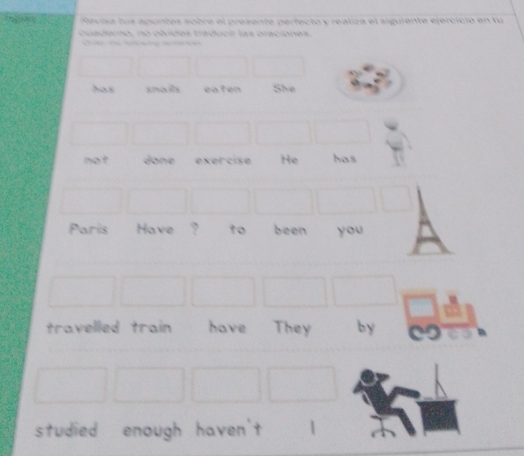 Revisa tus apuntes sobre el presente perfecto y realiza el siguiente ejercicio en tu 
cu aderno, no oludes traduci las oraciónes. 
has snails eaten She 
not done exercise He has 
Paris Have ? t0 been you 
travelled train have They by 
studied enough haven't