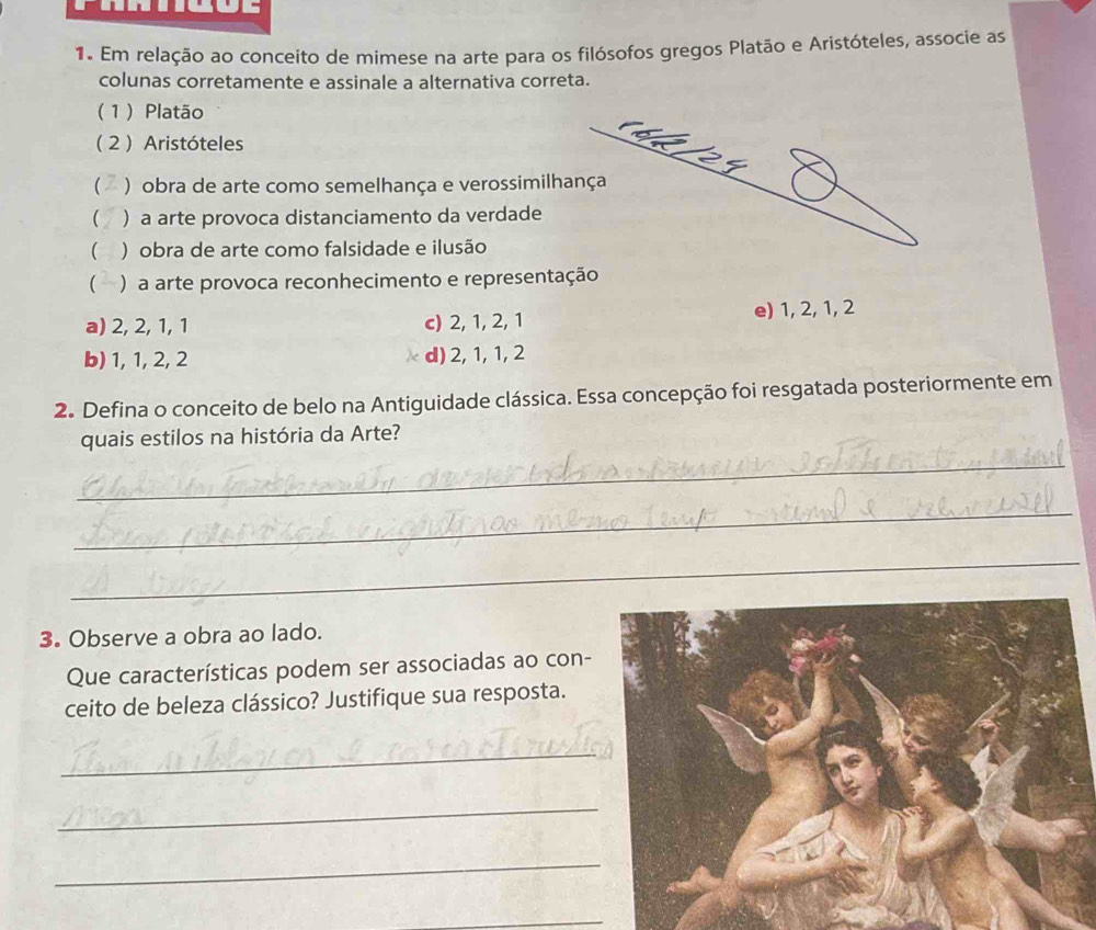 Em relação ao conceito de mimese na arte para os filósofos gregos Platão e Aristóteles, associe as
colunas corretamente e assinale a alternativa correta.
( 1 ) Platão
( 2 ) Aristóteles
 ) obra de arte como semelhança e verossimilhança
 ) a arte provoca distanciamento da verdade
 ) obra de arte como falsidade e ilusão
) a arte provoca reconhecimento e representação
a) 2, 2, 1, 1 c) 2, 1, 2, 1 e) 1, 2, 1, 2
b) 1, 1, 2, 2 d) 2, 1, 1, 2
2. Defina o conceito de belo na Antiguidade clássica. Essa concepção foi resgatada posteriormente em
quais estilos na história da Arte?
_
_
_
3. Observe a obra ao lado.
Que características podem ser associadas ao con-
ceito de beleza clássico? Justifique sua resposta.
_
_
_
_