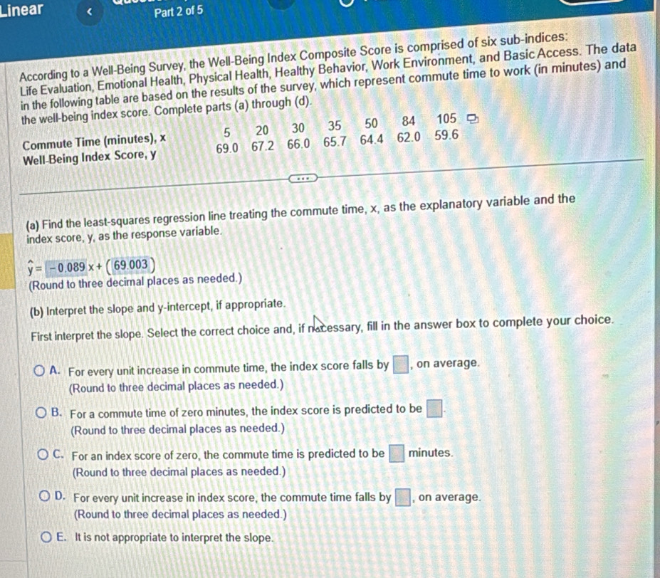 Linear
Part 2 of 5
According to a Well-Being Survey, the Well-Being Index Composite Score is comprised of six sub-indices:
Life Evaluation, Emotional Health, Physical Health, Healthy Behavior, Work Environment, and Basic Access. The data
in the following table are based on the results of the survey, which represent commute time to work (in minutes) and
the well-being index score. Complete parts (a) through (d).
Commute Time (minutes), x 5 20 30 35 50 84 105
Well-Being Index Score, y 69.0 67.2 66.0 65.7 64.4 62.0 59.6
(a) Find the least-squares regression line treating the commute time, x, as the explanatory variable and the
index score, y, as the response variable.
widehat y=-0.089x+(69.003)
(Round to three decimal places as needed.)
(b) Interpret the slope and y-intercept, if appropriate.
First interpret the slope. Select the correct choice and, if nacessary, fill in the answer box to complete your choice.
A. For every unit increase in commute time, the index score falls by □ , on average.
(Round to three decimal places as needed.)
B. For a commute time of zero minutes, the index score is predicted to be □. 
(Round to three decimal places as needed.)
C. For an index score of zero, the commute time is predicted to be □ minutes.
(Round to three decimal places as needed.)
D. For every unit increase in index score, the commute time falls by □ , on average.
(Round to three decimal places as needed.)
E. It is not appropriate to interpret the slope.