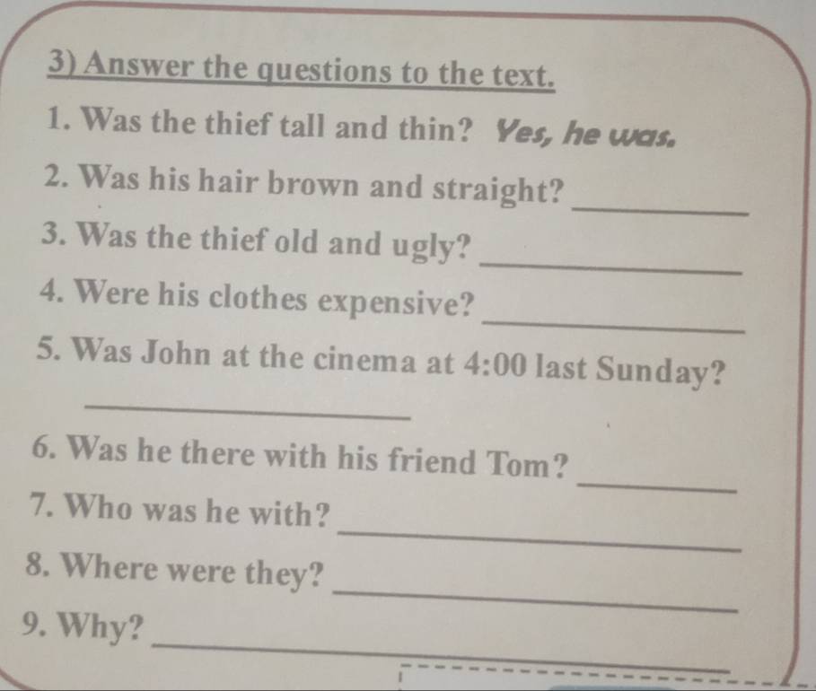 Answer the questions to the text. 
1. Was the thief tall and thin? Yes, he was. 
_ 
2. Was his hair brown and straight? 
_ 
3. Was the thief old and ugly? 
_ 
4. Were his clothes expensive? 
_ 
5. Was John at the cinema at 4:00 last Sunday? 
_ 
6. Was he there with his friend Tom? 
_ 
7. Who was he with? 
_ 
8. Where were they? 
_ 
9. Why?