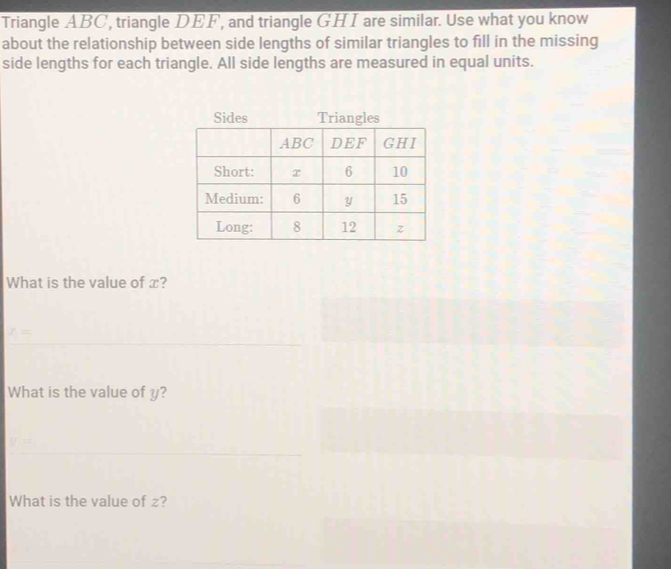 Triangle ABC', triangle DEF', and triangle GHI are similar. Use what you know 
about the relationship between side lengths of similar triangles to fill in the missing 
side lengths for each triangle. All side lengths are measured in equal units. 
What is the value of x?
x=
What is the value of y? 
What is the value of z?