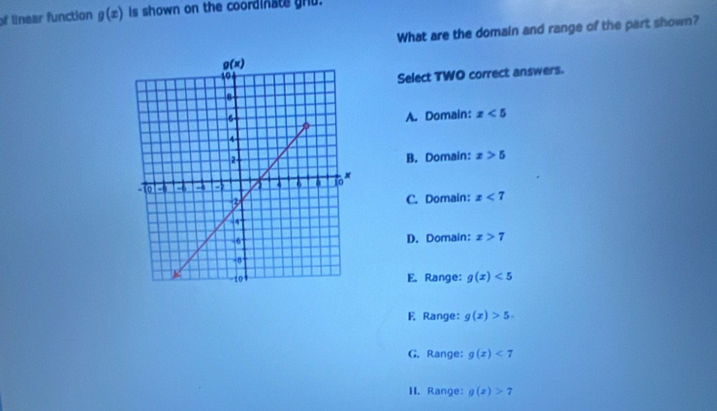 of linear function g(x) is shown on the coordinate gru.
What are the domain and range of the part shown?
Select TWO correct answers.
A. Domain: x<5</tex>
B. Domain: x>5
C. Domain: x<7</tex>
D. Domain: x>7
E. Range: g(x)<5</tex>
E Range: g(x)>5
G. Range: g(x)<7</tex>
H. Range: g(x)>7