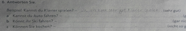 Antworten Sie. 
Beispiel: Kannst du Klavier spielen? -_ (sehr gut) 
a Kannst du Auto fahren? — ___is 
b Könnt ihr Ski fahren? - _(gar ni 
c Können Sie kochen? - _(nicht sog