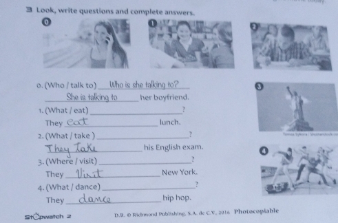 Look, write questions and complete answers. 
0 
o. (Who / talk to) _Who is she talking to?_ 
__her boyfriend. 
1. (What / eat) _? 
They_ lunch. 
2. (What / take ) __? 
_ 
his English exam. 
3. (Where / visit) _? 
They_ New York. 
4. (What / dance) _? 
They _hip hop. 
tCpwatch 2 D.R. © Richmond Publishing, S.A. de C.V. 2016 Photocopiable