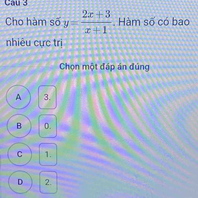 Cau 3
Cho hàm số y= (2x+3)/x+1 . Hàm số có bao
nhiêu cực trị
Chọn một đáp án đúng
A 3.
B 0.
C 1.
D 2.