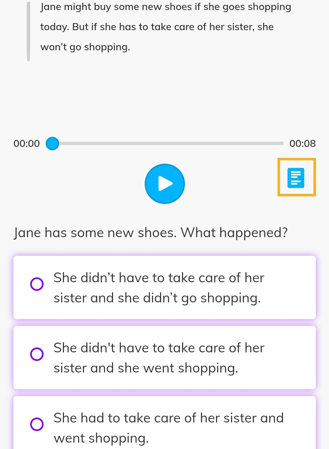 Jane might buy some new shoes if she goes shopping
today. But if she has to take care of her sister, she
won’t go shopping.
00:00 
00:08 
Jane has some new shoes. What happened?
She didn't have to take care of her
sister and she didn't go shopping.
She didn't have to take care of her
sister and she went shopping.
She had to take care of her sister and
went shopping.