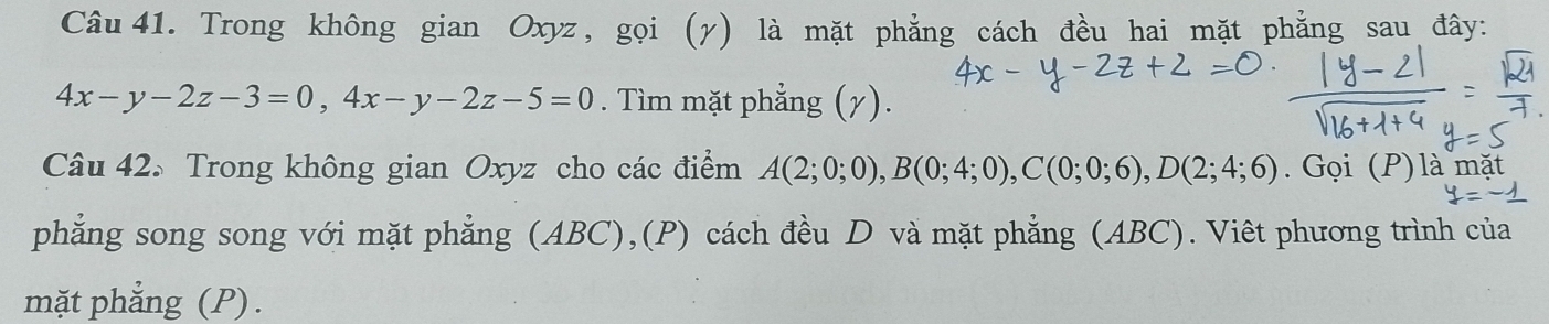 Trong không gian Oxyz, gọi (γ) là mặt phẳng cách đều hai mặt phẳng sau đây:
4x-y-2z-3=0, 4x-y-2z-5=0. Tìm mặt phẳng (7). 
Câu 42. Trong không gian Oxyz cho các điểm A(2;0;0), B(0;4;0), C(0;0;6), D(2;4;6). Gọi (P) là mặt 
phẳng song song với mặt phẳng (ABC),(P) cách đều D và mặt phẳng (ABC). Viêt phương trình của 
mặt phẳng (P).