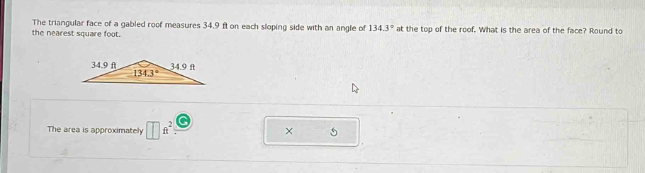 The triangular face of a gabled roof measures 34.9 ft on each sloping side with an angle of 134.3° at the top of the roof. What is the area of the face? Round to
the nearest square foot.
The area is approximately ft^2 5
×