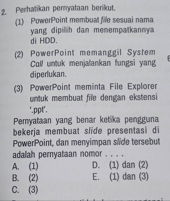 Perhatikan pernyataan berikut.
(1) PowerPoint membuat file sesuai nama
yang dipilih dan menempatkannya
di HDD.
(2) PowerPoint memanggil System
Call untuk menjalankan fungsi yang
diperlukan.
(3) PowerPoint meminta File Explorer
untuk membuat file dengan ekstensi
‘.ppt’.
Pernyataan yang benar ketika pengguna
bekerja membuat slide presentasi di
PowerPoint, dan menyimpan slide tersebut
adalah pernyataan nomor . . . .
A. (1) D. (1) dan (2)
B. (2) E. (1) dan (3)
C. (3)