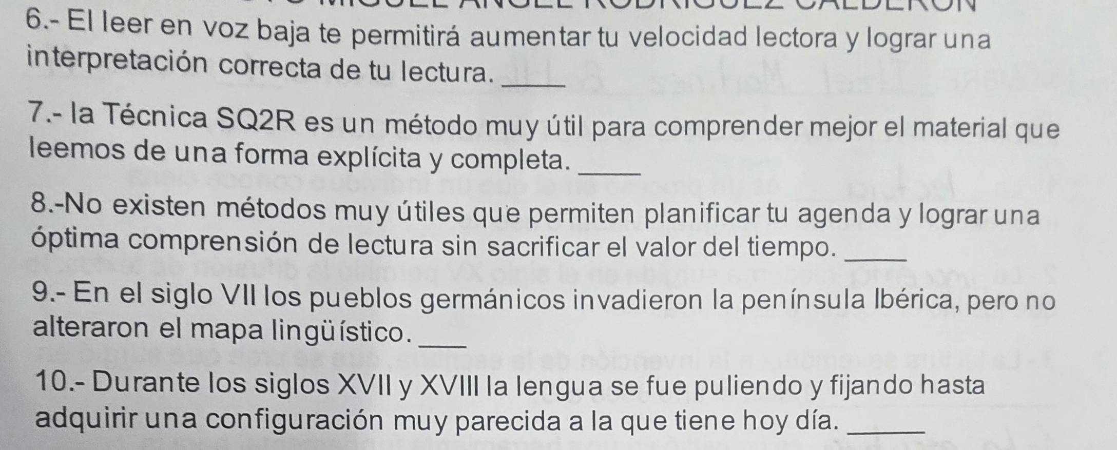 6.- El leer en voz baja te permitirá aumentar tu velocidad lectora y lograr una 
interpretación correcta de tu lectura._ 
7.- la Técnica SQ2R es un método muy útil para comprender mejor el material que 
leemos de una forma explícita y completa._ 
8.-No existen métodos muy útiles que permiten planificar tu agenda y lograr una 
óptima comprensión de lectura sin sacrificar el valor del tiempo._ 
9.- En el siglo VII los pueblos germánicos invadieron la península Ibérica, pero no 
alteraron el mapa lingüístico._ 
10.- Durante los siglos XVII y XVIII Ia lengua se fue puliendo y fijando hasta 
adquirir una configuración muy parecida a la que tiene hoy día._