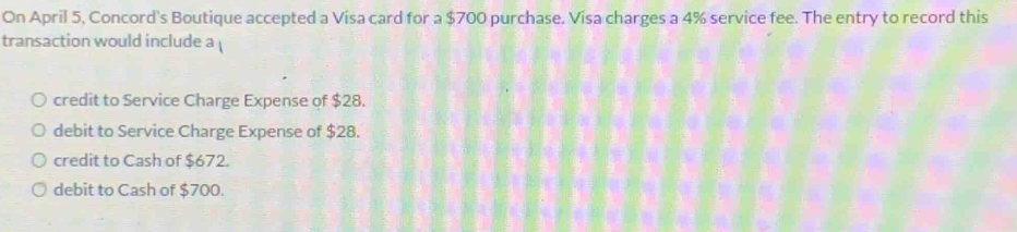 On April 5, Concord's Boutique accepted a Visa card for a $700 purchase. Visa charges a 4% service fee. The entry to record this
transaction would include a
credit to Service Charge Expense of $28.
debit to Service Charge Expense of $28.
credit to Cash of $672.
debit to Cash of $700.