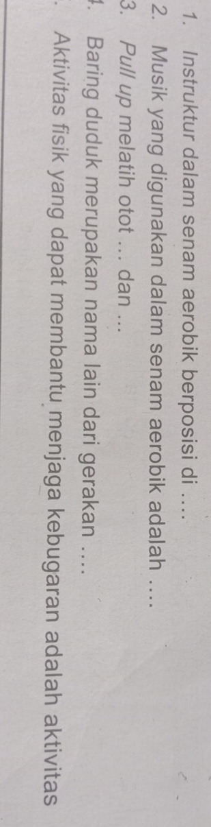Instruktur dalam senam aerobik berposisi di …. 
2. Musik yang digunakan dalam senam aerobik adalah … 
3. Pull up melatih otot ... dan ... 
4. Baring duduk merupakan nama lain dari gerakan …. 
. Aktivitas fisik yang dapat membantu menjaga kebugaran adalah aktivitas