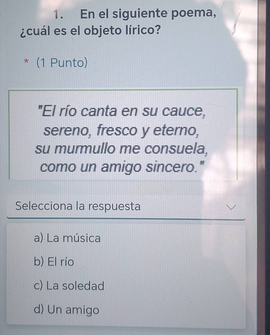 En el siguiente poema,
¿cuál es el objeto lírico?
* (1 Punto)
"El río canta en su cauce,
sereno, fresco y eterno,
su murmullo me consuela,
como un amigo sincero."
Selecciona la respuesta
a) La música
b) El río
c) La soledad
d) Un amigo