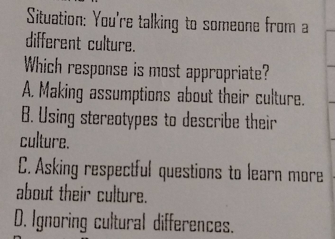 Situation: You're talking to someone from a
different culture.
Which response is most appropriate?
A. Making assumptions about their culture.
B. Using stereotypes to describe their
culture.
C. Asking respectful questions to learn more
about their culture.
D. Ignoring cultural differences.