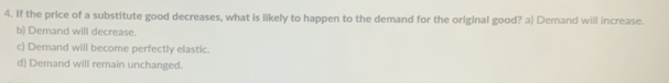 If the price of a substitute good decreases, what is likely to happen to the demand for the original good? a) Demand will increase.
b) Demand will decrease.
c) Demand will become perfectly elastic.
d) Demand will remain unchanged.