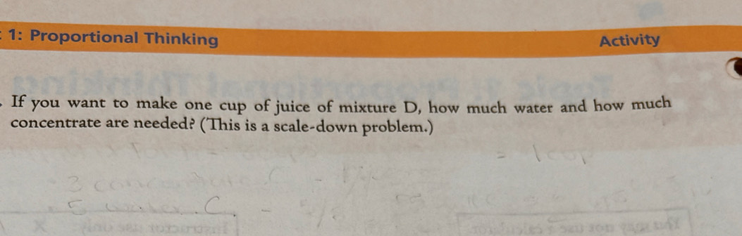 1: Proportional Thinking Activity 
If you want to make one cup of juice of mixture D, how much water and how much 
concentrate are needed? (This is a scale-down problem.)