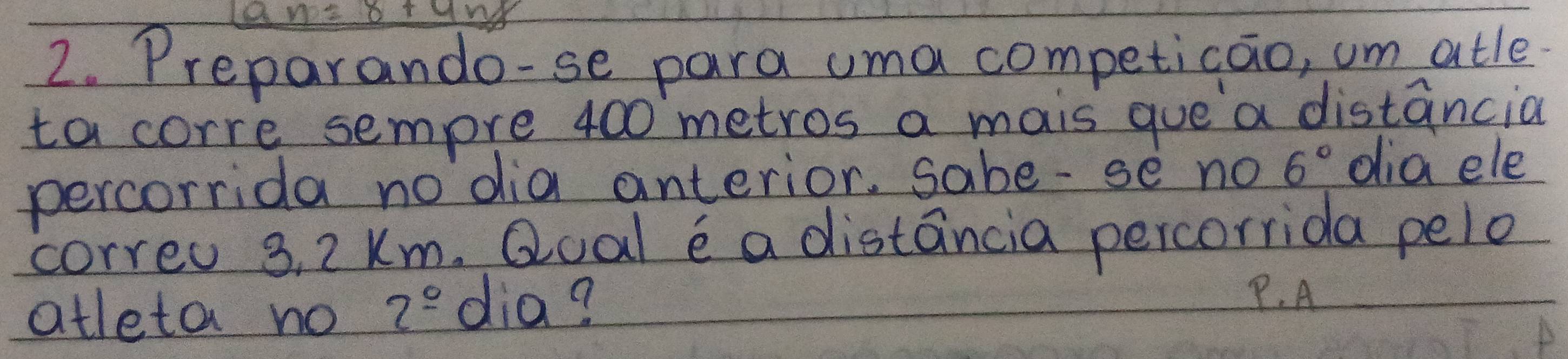 an=8+9n%
2. Preparando-se para uma competicao, um atle 
ta corre sempre 400 metros a mais que a distancia 
percorrida nodia anterior, sabe-se no 6° dia ele 
correu 3, 2 Km. Qoal e a distancia percorrida pelo 
atleta no 2° dia? 
P. A