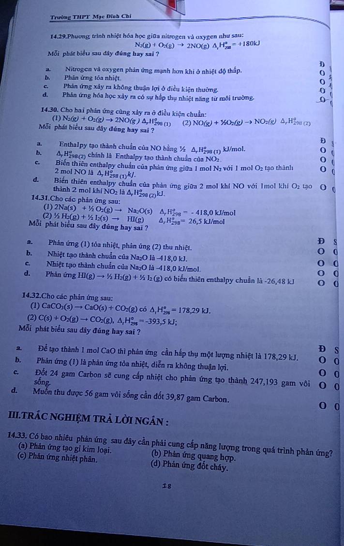 Trường THPT Mạc Đĩnh Chi
14.29.Phương trình nhiệt hóa học giữa nitrogen và oxygen như sau:
N_2(g)+O_2(g)to 2NO(g)△ _1H_2^((circ)=+180kJ
Mỗi phát biểu sau dây đúng hay sai ?
D
a Nitrogen và oxygen phản ứng mạnh hơn khi ở nhiệt độ thấp.
o
5
b. Phản ứng tôa nhiệt O
CPhân ứng xảy ra không thuận lợi ở điều kiện thường.
0
d. Phản ứng hóa học xảy ra có sự hấp thụ nhiệt năng từ môi trường.
14.30. Cho hai phản ứng cùng xảy ra ở điều kiện chuẩn:
(1) N_2)(g)+O_2(g)to 2NO g )△ _r11_(298(1))^o (2) NO(g)+1/2O_2(g)to NO_2(g)△ _rH_2^(o)
Mỗi phát biểu sau dây đúng hay sai ?
a. Enthalpy tạo thành chuẩn của NO bằng ½ △ _r)H_(298(1))^o kJ/mol. (
b.  4 H98(2) chính là Enthalpy tạo thành chuẩn của N O_2
c. Biến thiên enthalpy chuẩn của phản ứng giữa 1 mol N_2 với l mol O_2 tạo thành
2 mol NO là △ _7H_(298(1))^okJ.
d.  Biến thiên enthalpy chuẩn của phản ứng giữa 2 mol khí NO với 1mol khí O_2 Lạo
thành 2 mol khiNO_2 là △ _rH_(298(2))^okJ.
14.31.Cho các phản ứng sau:
(1) 2Na(s)+1/2O_2(g)to Na_2O(s)
(2) 1/2H_2(g)+1/2I_2(s)to HI(g) △ _rH_(298)^o=-418,0kJ/mol
Mỗi phát biểu sau đây đúng hay sai ?
△ _rH_(298)^o=26, 5kJ/mol
D s
a. Phản ứng (1) tỏa nhiệt, phản ứng (2) thu nhiệt.
0
b. Nhiệt tạo thành chuẩn của Na₂O là -418,0 kJ.
0
c. Nhiệt tạo thành chuẩn của Na₂O là -418,0 kJ/mol. 0
d. Phản ứng HI(g)to 1/2H_2(g)+1/2l_2 (g) có biến thiên enthalpy chuẩn là -26,48 kJ 0
14.32.Cho các phản ứng sau:
(1) CaCO_3(s)to CaO(s)+CO_2(g) có △ _1H_(298)°=178,29kJ.
(2) C(s)+O_2(g)to CO_2(g),△ _rH_(298)°=-393,5kJ;
Mỗi phát biểu sau dây đúng hay sai ?
D s
a. Để tạo thành 1 mol CaO thì phản ứng cần hấp thụ một lượng nhiệt là 178,29 kJ. 0
b. Phản ứng (1) là phản ứng tỏa nhiệt, diễn ra không thuận lợi.
0
c.  Đốt 24 gam Carbon sẽ cung cấp nhiệt cho phản ứng tạo thành 247,193 gam vôi 0
sống
d. Muốn thu được 56 gam vôi sống cần đốt 39,87 gam Carbon.
0 0
II.TRÁC NGHIỆM TRẢ LỜI NGÁN :
14.33. Có bao nhiêu phản ứng sau đây cần phải cung cấp năng lượng trong quá trình phản ứng?
(a) Phản ứng tạo gi kim loại. (b) Phản ứng quang hợp.
(c) Phản ứng nhiệt phân. (d) Phản ứng đốt cháy.
18