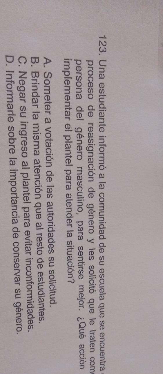 Una estudiante informó a la comunidad de su escuela que se encuentra
proceso de reasignación de género y les solicitó que le traten como
persona del género masculino, para sentirse mejor. ¿Qué acción
implementar el plantel para atender la situación?
A. Someter a votación de las autoridades su solicitud.
B. Brindar la misma atención que al resto de estudiantes.
C. Negar su ingreso al plantel para evitar inconformidades.
D. Informarle sobre la importancia de conservar su género.