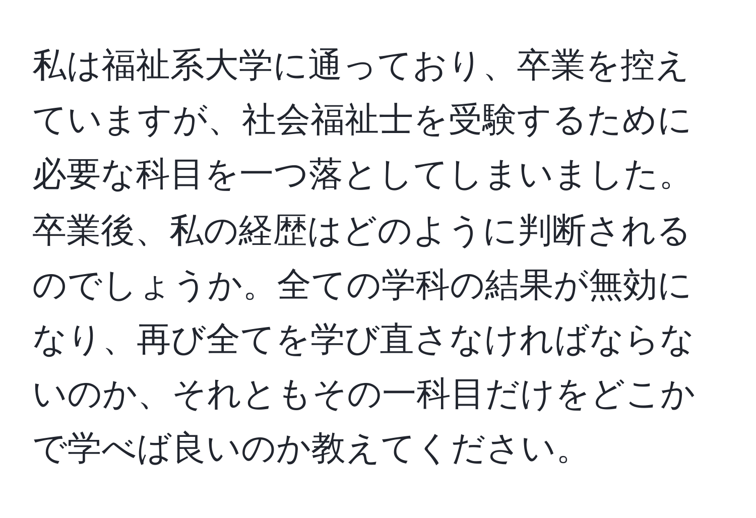 私は福祉系大学に通っており、卒業を控えていますが、社会福祉士を受験するために必要な科目を一つ落としてしまいました。卒業後、私の経歴はどのように判断されるのでしょうか。全ての学科の結果が無効になり、再び全てを学び直さなければならないのか、それともその一科目だけをどこかで学べば良いのか教えてください。