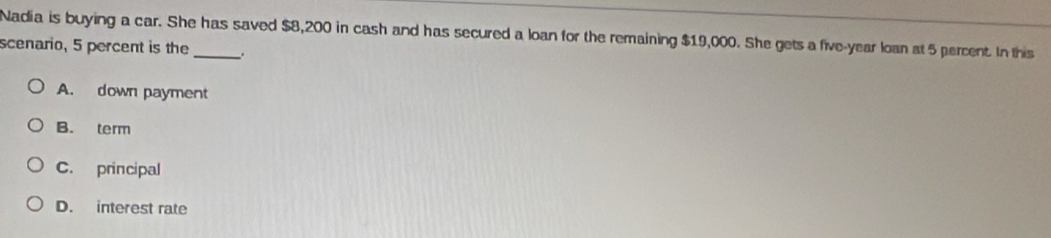 Nadia is buying a car. She has saved $8,200 in cash and has secured a loan for the remaining $19,000. She gets a five-year loan at 5 percent. In this
scenario, 5 percent is the _.
A. down payment
B. term
C. principal
D. interest rate