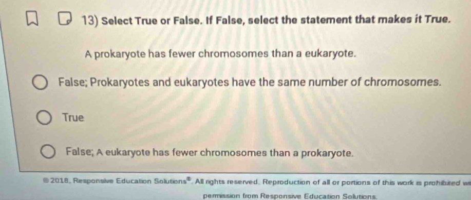 Select True or False. If False, select the statement that makes it True.
A prokaryote has fewer chromosomes than a eukaryote.
False; Prokaryotes and eukaryotes have the same number of chromosomes.
True
False; A eukaryote has fewer chromosomes than a prokaryote.
2018, Responsive Education Solution 5°. All rights reserved. Reproduction of all or portions of this work is prohibuted w
permission from Responsive Education Solutions.