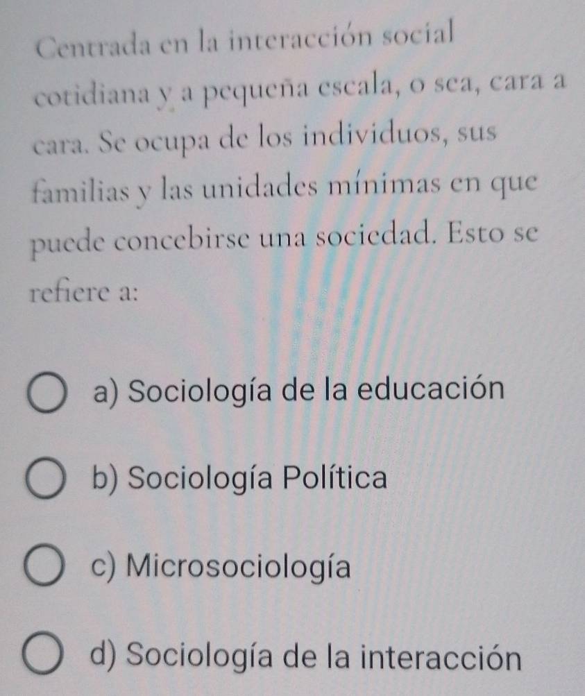 Centrada en la interacción social
cotidiana y a pequeña escala, o sea, cara a
cara. Se ocupa de los individuos, sus
familias y las unidades mínimas en que
puede concebirse una sociedad. Esto se
refiere a:
a) Sociología de la educación
b) Sociología Política
c) Microsociología
d) Sociología de la interacción